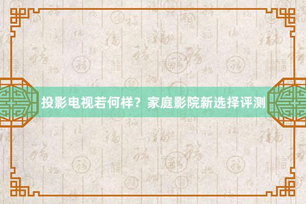 投影电视若何样？家庭影院新选择评测